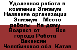 Удаленная работа в компании Элизиум › Название организации ­ Элизиум › Место работы ­ На дому › Возраст от ­ 16 - Все города Работа » Вакансии   . Челябинская обл.,Катав-Ивановск г.